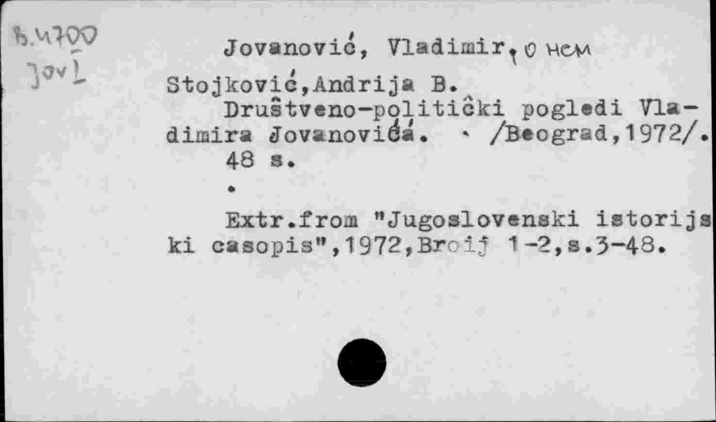 ﻿
Jovanovic, Vladimir^© hcm Stojkovic,Andrija B.
Drustveno-politicki pogledi Vla-dimira Jovanovida. * /Baograd,1972/
48 s.
Extr.from ”Jugoslovenski istorij ki casopis”,1972,Broij 1-2,s.3-48.